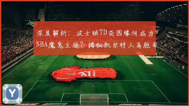 深度解析：波士顿TD花园缘何成为NBA魔鬼主场？揭秘凯尔特人高胜率与独特球迷文化