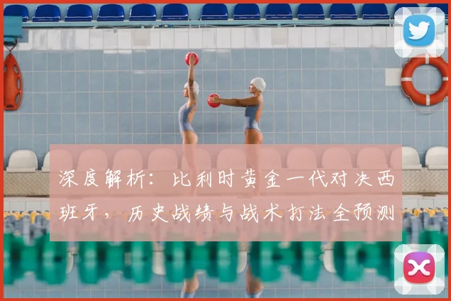 深度解析:比利时黄金一代对决西班牙,历史战绩与战术打法全预测